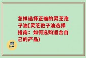 怎样选择正确的灵芝孢子油(灵芝孢子油选择指南：如何选购适合自己的产品)