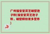 广州福宝堂灵芝破壁孢子粉(福宝堂灵芝孢子粉，破壁释放更多营养)