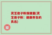 灵芝孢子粉保健量(灵芝孢子粉：健康养生的良选)