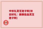中秋礼灵芝孢子粉(秋日好礼：健康佳品灵芝孢子粉)