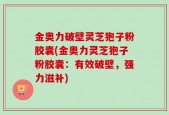 金奥力破壁灵芝狍子粉胶囊(金奥力灵芝狍子粉胶囊：有效破壁，强力滋补)
