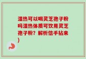 湿热可以喝灵芝孢子粉吗湿热体质可饮用灵芝孢子粉？解析信手拈来)