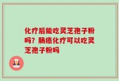 化疗后能吃灵芝孢子粉吗？肠癌化疗可以吃灵芝孢子粉吗