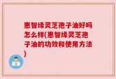 惠智缘灵芝孢子油好吗怎么样(惠智缘灵芝孢子油的功效和使用方法)
