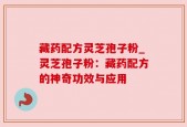 藏药配方灵芝孢子粉_灵芝孢子粉：藏药配方的神奇功效与应用