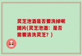 灵芝泡酒是否要洗掉呢图片(灵芝泡酒：是否需要清洗灵芝？)