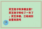 灵芝孢子粉多糖含量？灵芝孢子粉吃了一年了，灵芝多糖、三萜成份含量双高吗