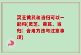 灵芝黄芪和当归可以一起吗(灵芝、黄芪、当归：合用方法与注意事项)