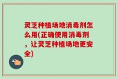 灵芝种植场地消毒剂怎么用(正确使用消毒剂，让灵芝种植场地更安全)