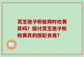 灵芝孢子粉能同时吃黄芪吗？探讨灵芝孢子粉和黄芪的搭配食用？