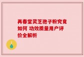 再春堂灵芝孢子粉究竟如何 功效质量用户评价全解析