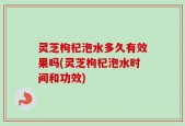 灵芝枸杞泡水多久有效果吗(灵芝枸杞泡水时间和功效)