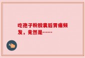吃孢子粉胶囊后胃痛频发，竟然是……
