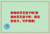 御福林灵芝孢子粉(御福林灵芝孢子粉：提高免疫力，守护健康)