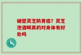 破壁灵芝防胃癌？灵芝泡酒喝真的对身体有好处吗