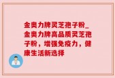 金奥力牌灵芝孢子粉_金奥力牌高品质灵芝孢子粉，增强免疫力，健康生活新选择