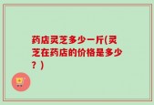 药店灵芝多少一斤(灵芝在药店的价格是多少？)