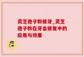 灵芝孢子粉修牙_灵芝孢子粉在牙齿修复中的应用与效果