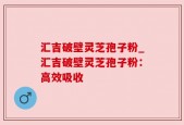 汇吉破壁灵芝孢子粉_汇吉破壁灵芝孢子粉：高效吸收