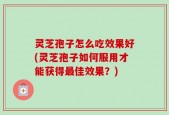 灵芝孢子怎么吃效果好(灵芝孢子如何服用才能获得最佳效果？)