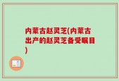内蒙古赵灵芝(内蒙古出产的赵灵芝备受瞩目)