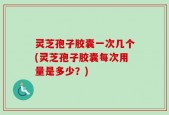 灵芝孢子胶囊一次几个(灵芝孢子胶囊每次用量是多少？)