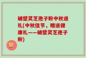 破壁灵芝孢子粉中秋送礼(中秋佳节，赠送健康礼——破壁灵芝孢子粉)