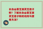 长白山菩芝源灵芝孢子粉？了解长白山菩芝源灵芝孢子粉的功效与使用方法？