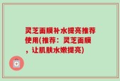 灵芝面膜补水提亮推荐使用(推荐：灵芝面膜，让肌肤水嫩提亮)
