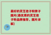 最好的灵芝孢子粉牌子图片(最优质的灵芝孢子粉品牌推荐，图片详解)