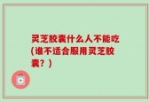 灵芝胶囊什么人不能吃(谁不适合服用灵芝胶囊？)