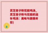 灵芝孢子粉花胶鸡汤_灵芝孢子粉与花胶的滋补鸡汤：美味与健康并存)