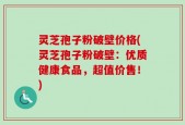 灵芝孢子粉破壁价格(灵芝孢子粉破壁：优质健康食品，超值价售！)