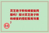 灵芝孢子粉和蜂蜜能同服吗？探讨灵芝孢子粉和蜂蜜的搭配服用效果？