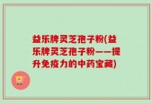 益乐牌灵芝孢子粉(益乐牌灵芝孢子粉——提升免疫力的中药宝藏)