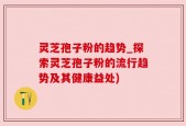 灵芝孢子粉的趋势_探索灵芝孢子粉的流行趋势及其健康益处)