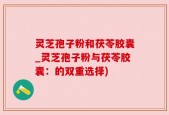灵芝孢子粉和茯苓胶囊_灵芝孢子粉与茯苓胶囊：的双重选择)