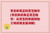 李志彬真正的灵芝精华(李志彬的真正灵芝精华：从灵芝的采摘到加工和应用全面讲解)