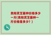 贵阳灵芝菌种价格多少一斤(贵阳灵芝菌种一斤价格是多少？)