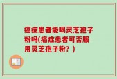 癌症患者能喝灵芝孢子粉吗(癌症患者可否服用灵芝孢子粉？)