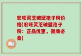 宏旺灵芝破壁孢子粉价格(宏旺灵芝破壁孢子粉：正品优惠，健康必备)