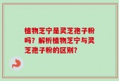 植物芝宁是灵芝孢子粉吗？解析植物芝宁与灵芝孢子粉的区别？