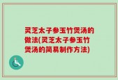 灵芝太子参玉竹煲汤的做法(灵芝太子参玉竹煲汤的简易制作方法)