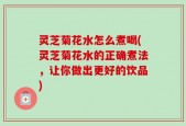 灵芝菊花水怎么煮喝(灵芝菊花水的正确煮法，让你做出更好的饮品)
