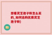 想看灵芝孢子粉怎么买的_如何选购优质灵芝孢子粉)