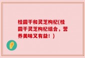 桂圆干和灵芝枸杞(桂圆干灵芝枸杞组合，营养美味又有益！)