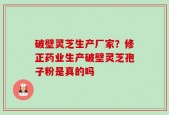 破壁灵芝生产厂家？修正药业生产破壁灵芝孢子粉是真的吗