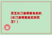 灵芝长汀县哪里有卖的(长汀县哪里能买到灵芝？)