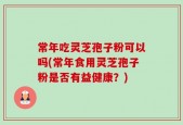 常年吃灵芝孢子粉可以吗(常年食用灵芝孢子粉是否有益健康？)