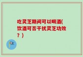 吃灵芝期间可以喝酒(饮酒可否干扰灵芝功效？)